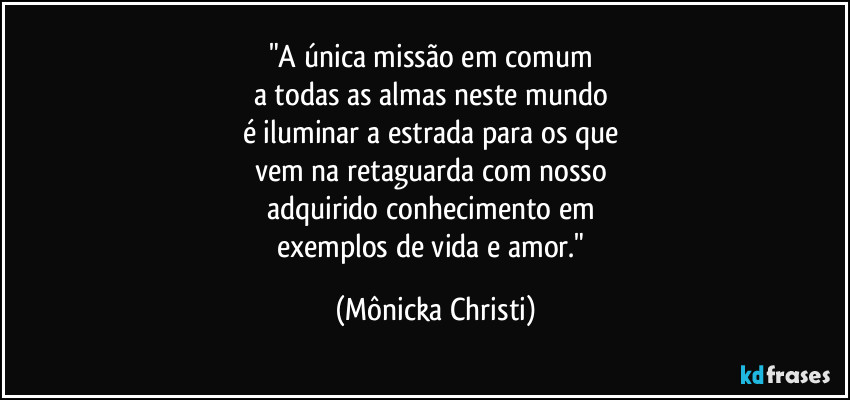 "A única missão em comum 
a todas as almas neste mundo 
é iluminar a estrada para os que 
vem na retaguarda com nosso 
adquirido conhecimento em 
exemplos de vida e amor." (Mônicka Christi)