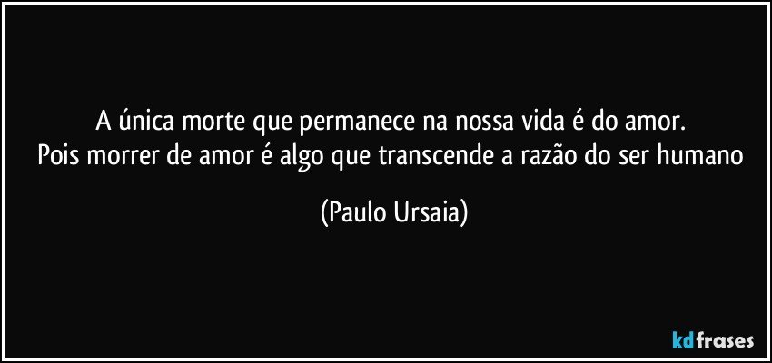 A única morte que permanece na nossa vida é do amor. 
Pois morrer de amor é algo que transcende a razão do ser humano (Paulo Ursaia)