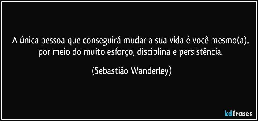 A única pessoa que conseguirá mudar a sua vida é você mesmo(a), por meio do muito esforço, disciplina e persistência. (Sebastião Wanderley)