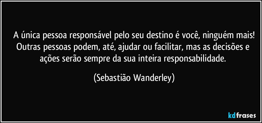 A única pessoa responsável pelo seu destino é você, ninguém mais!
Outras pessoas podem, até, ajudar ou facilitar, mas as decisões e ações serão sempre da sua inteira responsabilidade. (Sebastião Wanderley)