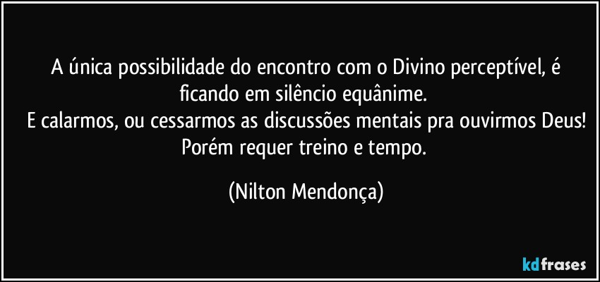 ⁠A única possibilidade do encontro com o Divino perceptível, é ficando em silêncio equânime. 
E calarmos, ou cessarmos as discussões mentais pra ouvirmos Deus!
Porém requer treino e tempo. (Nilton Mendonça)