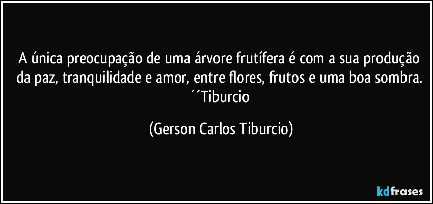 A única preocupação de uma árvore frutífera é com a sua produção da paz, tranquilidade e amor, entre flores, frutos e uma boa sombra. ´´Tiburcio (Gerson Carlos Tiburcio)