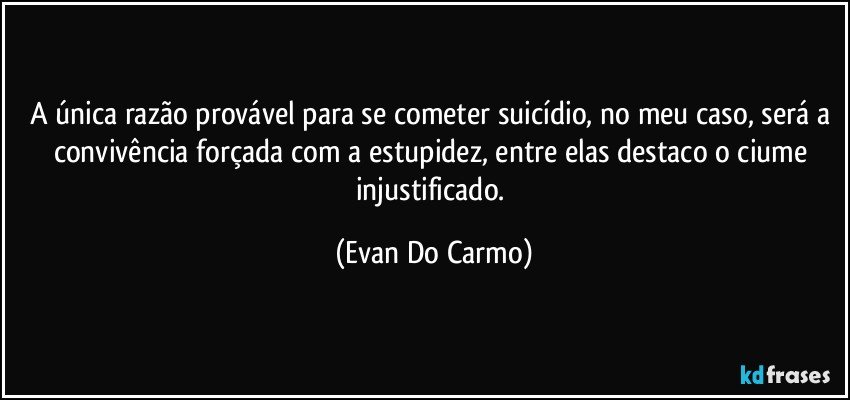 A única razão provável para se cometer suicídio, no meu caso, será a convivência forçada com a estupidez, entre elas destaco o ciume injustificado. (Evan Do Carmo)