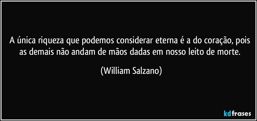 A única riqueza que podemos considerar eterna é a do coração, pois as demais não andam de mãos dadas em nosso leito de morte. (William Salzano)