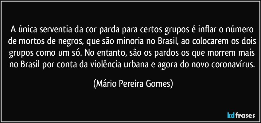 A única serventia da cor parda para certos grupos é inflar o número de mortos de negros, que são minoria no Brasil, ao colocarem os dois grupos como um só. No entanto, são os pardos os que morrem mais no Brasil por conta da violência urbana e agora do novo coronavírus. (Mário Pereira Gomes)