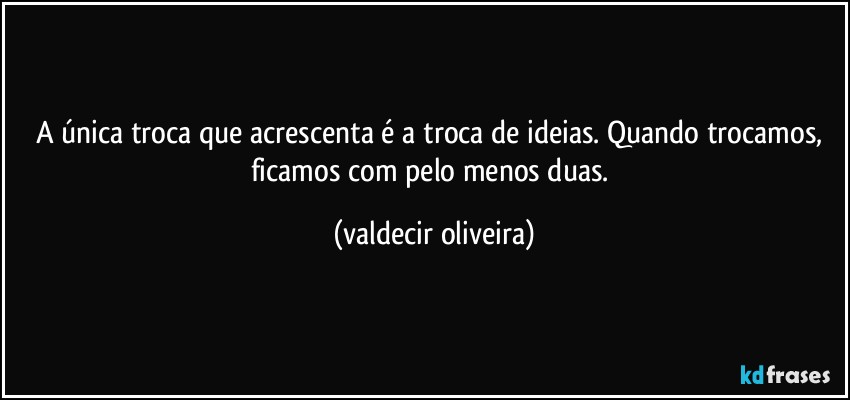 A única troca que acrescenta é a troca de ideias. Quando trocamos, ficamos com pelo menos duas. (valdecir oliveira)