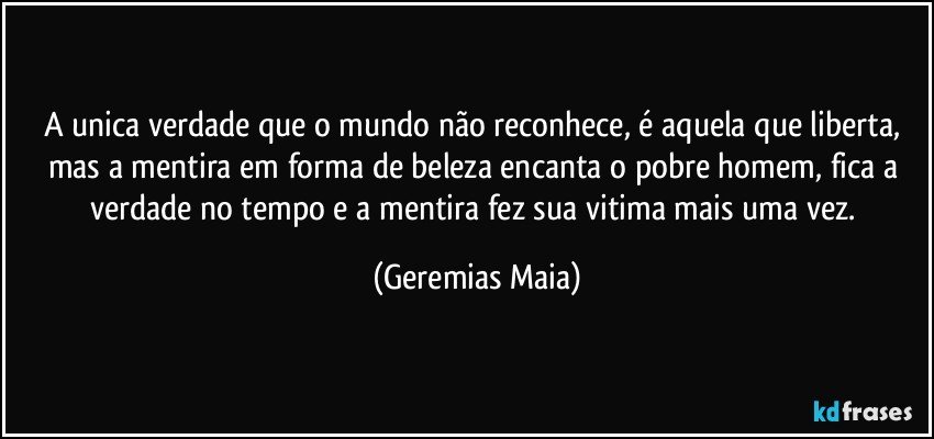 A unica verdade que o mundo não reconhece, é aquela que liberta, mas a mentira em forma de beleza encanta  o pobre homem, fica a verdade no tempo e a mentira fez sua vitima mais uma vez. (Geremias Maia)