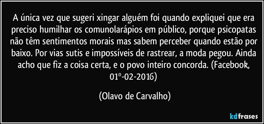 A única vez que sugeri xingar alguém foi quando expliquei que era preciso humilhar os comunolarápios em público, porque psicopatas não têm sentimentos morais mas sabem perceber quando estão por baixo. Por vias sutis e impossíveis de rastrear, a moda pegou. Ainda acho que fiz a coisa certa, e o povo inteiro concorda. (Facebook, 01º-02-2016) (Olavo de Carvalho)