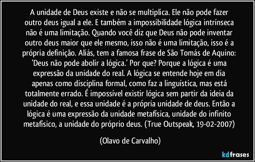 A unidade de Deus existe e não se multiplica. Ele não pode fazer outro deus igual a ele. E também a impossibilidade lógica intrínseca não é uma limitação. Quando você diz que Deus não pode inventar outro deus maior que ele mesmo, isso não é uma limitação, isso é a própria definição. Aliás, tem a famosa frase de São Tomás de Aquino: ‘Deus não pode abolir a lógica.’ Por que? Porque a lógica é uma expressão da unidade do real. A lógica se entende hoje em dia apenas como disciplina formal, como faz a linguística, mas está totalmente errado. É impossível existir lógica sem partir da ideia da unidade do real, e essa unidade é a própria unidade de deus. Então a lógica é uma expressão da unidade metafísica, unidade do infinito metafísico, a unidade do próprio deus. (True Outspeak, 19-02-2007) (Olavo de Carvalho)