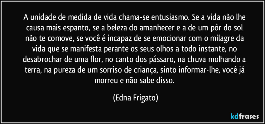 A unidade de medida de vida chama-se entusiasmo. Se a vida não lhe causa mais espanto, se a beleza do amanhecer e a de um pôr do sol não te comove, se você é incapaz de se emocionar com o milagre da vida que se manifesta perante os seus olhos a todo instante,   no desabrochar de uma flor, no canto dos pássaro, na chuva molhando a terra, na pureza de um sorriso de criança, sinto informar-lhe, você já morreu e não sabe disso. (Edna Frigato)