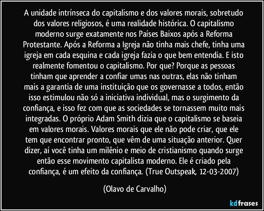 A unidade intrínseca do capitalismo e dos valores morais, sobretudo dos valores religiosos, é uma realidade histórica. O capitalismo moderno surge exatamente nos Países Baixos após a Reforma Protestante. Após a Reforma a Igreja não tinha mais chefe, tinha uma igreja em cada esquina e cada igreja fazia o que bem entendia. E isto realmente fomentou o capitalismo. Por que? Porque as pessoas tinham que aprender a confiar umas nas outras, elas não tinham mais a garantia de uma instituição que os governasse a todos, então isso estimulou não só a iniciativa individual, mas o surgimento da confiança, e isso fez com que as sociedades se tornassem muito mais integradas. O próprio Adam Smith dizia que o capitalismo se baseia em valores morais. Valores morais que ele não pode criar, que ele tem que encontrar pronto, que vêm de uma situação anterior. Quer dizer, aí você tinha um milênio e meio de cristianismo quando surge então esse movimento capitalista moderno. Ele é criado pela confiança, é um efeito da confiança. (True Outspeak, 12-03-2007) (Olavo de Carvalho)