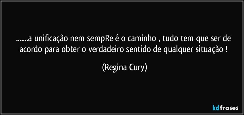 ...a unificação nem sempRe é o caminho , tudo tem que ser de acordo para obter  o verdadeiro sentido de qualquer situação ! (Regina Cury)