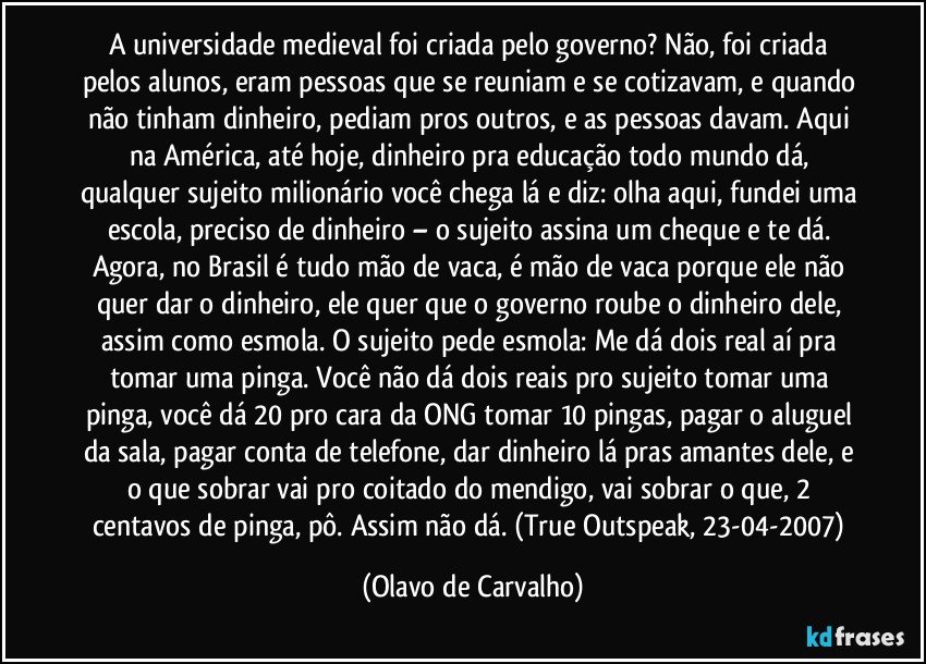 A universidade medieval foi criada pelo governo? Não, foi criada pelos alunos, eram pessoas que se reuniam e se cotizavam, e quando não tinham dinheiro, pediam pros outros, e as pessoas davam. Aqui na América, até hoje, dinheiro pra educação todo mundo dá, qualquer sujeito milionário você chega lá e diz: olha aqui, fundei uma escola, preciso de dinheiro – o sujeito assina um cheque e te dá. Agora, no Brasil é tudo mão de vaca, é mão de vaca porque ele não quer dar o dinheiro, ele quer que o governo roube o dinheiro dele, assim como esmola. O sujeito pede esmola: Me dá dois real aí pra tomar uma pinga. Você não dá dois reais pro sujeito tomar uma pinga, você dá 20 pro cara da ONG tomar 10 pingas, pagar o aluguel da sala, pagar conta de telefone, dar dinheiro lá pras amantes dele, e o que sobrar vai pro coitado do mendigo, vai sobrar o que, 2 centavos de pinga, pô. Assim não dá. (True Outspeak, 23-04-2007) (Olavo de Carvalho)