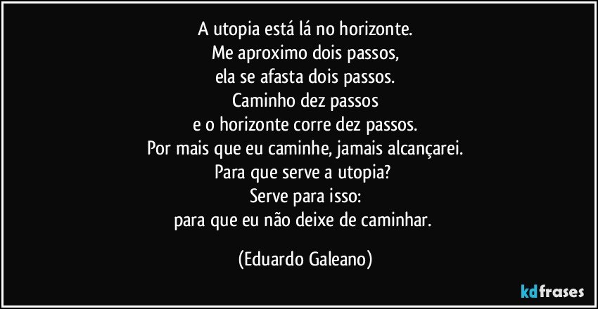 A utopia está lá no horizonte.
Me aproximo dois passos,
ela se afasta dois passos.
Caminho dez passos
e o horizonte corre dez passos.
Por mais que eu caminhe, jamais alcançarei.
Para que serve a utopia? 
Serve para isso:
para que eu não deixe de caminhar. (Eduardo Galeano)