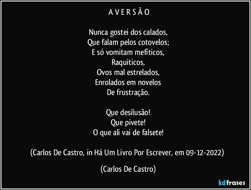 ⁠A V E R S Ã O

Nunca gostei dos calados,
Que falam pelos cotovelos;
E só vomitam mefíticos,
Raquíticos,
Ovos mal estrelados,
Enrolados em novelos
De frustração.

Que desilusão!
Que pivete!
O que ali vai de falsete!

(Carlos De Castro, in Há Um Livro Por Escrever, em 09-12-2022) (Carlos De Castro)