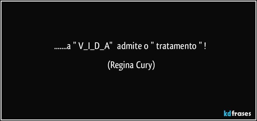 ...a  " V_I_D_A"     admite o " tratamento " ! (Regina Cury)