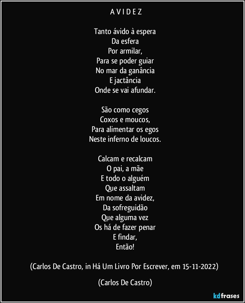 ⁠A V I D E Z

Tanto ávido à espera
Da esfera
Por armilar,
Para se poder guiar
No mar da ganância
E jactância
Onde se vai afundar.

São como cegos
Coxos e moucos,
Para alimentar os egos
Neste inferno de loucos.

Calcam e recalcam
O pai, a mãe
E todo o alguém
Que assaltam
Em nome da avidez,
Da sofreguidão
Que alguma vez
Os há de fazer penar
E findar,
Então!

(Carlos De Castro, in Há Um Livro Por Escrever, em 15-11-2022) (Carlos De Castro)