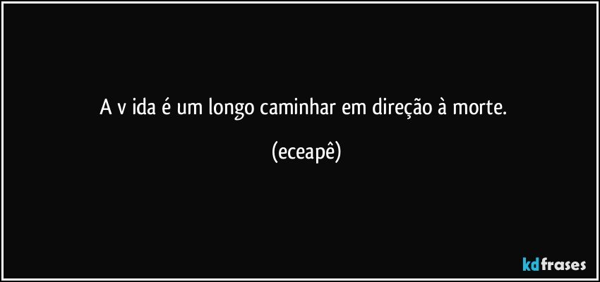 A v ida é um longo caminhar em direção à morte. (eceapê)