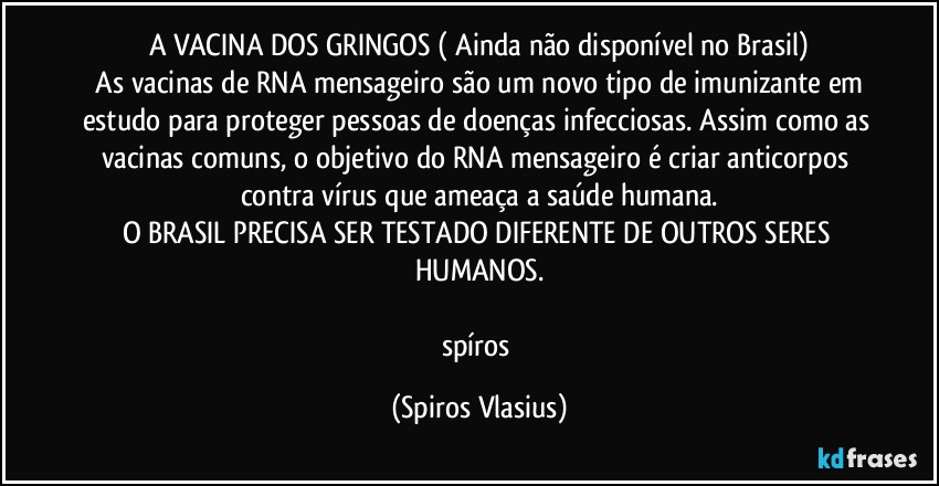 A VACINA DOS GRINGOS ( Ainda não disponível no Brasil)
⁠As vacinas de RNA mensageiro são um novo tipo de imunizante em estudo para proteger pessoas de doenças infecciosas. Assim como as vacinas comuns, o objetivo do RNA mensageiro é criar anticorpos contra vírus que ameaça a saúde humana.
O BRASIL PRECISA SER TESTADO DIFERENTE DE OUTROS SERES HUMANOS.

spíros (Spiros Vlasius)
