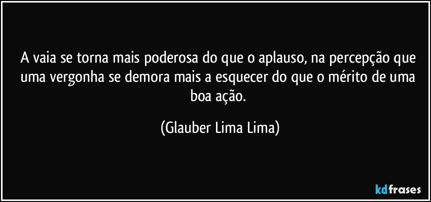 A vaia se torna mais poderosa do que o aplauso, na percepção que uma vergonha se demora mais a esquecer do que o mérito de uma boa ação. (Glauber Lima Lima)