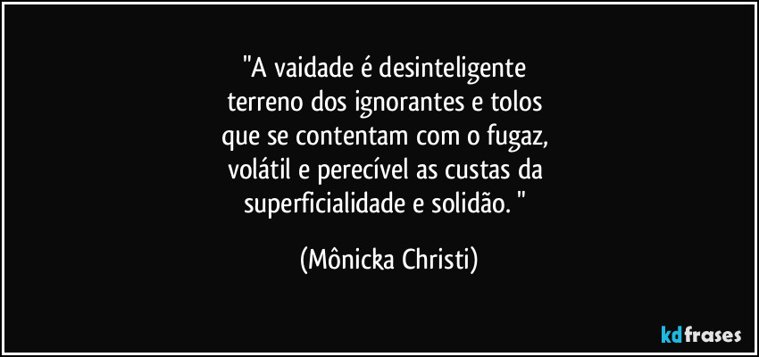 "A vaidade é desinteligente 
terreno dos ignorantes e tolos 
que se contentam com o fugaz, 
volátil e perecível as custas da 
superficialidade e solidão. " (Mônicka Christi)