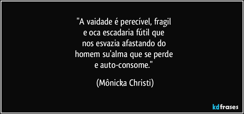 "A vaidade é perecível, fragil 
e oca escadaria fútil que 
nos esvazia afastando do 
homem su'alma que se perde 
e auto-consome." (Mônicka Christi)