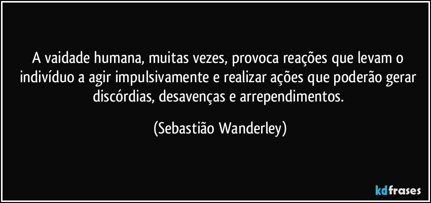 A vaidade humana, muitas vezes, provoca reações que levam o indivíduo a agir impulsivamente e realizar ações que poderão gerar discórdias, desavenças e arrependimentos. (Sebastião Wanderley)