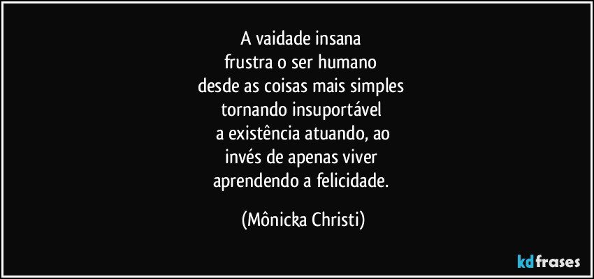 A vaidade insana 
frustra o ser humano 
desde as coisas mais simples 
tornando insuportável 
a existência atuando, ao
invés de apenas viver 
aprendendo a felicidade. (Mônicka Christi)