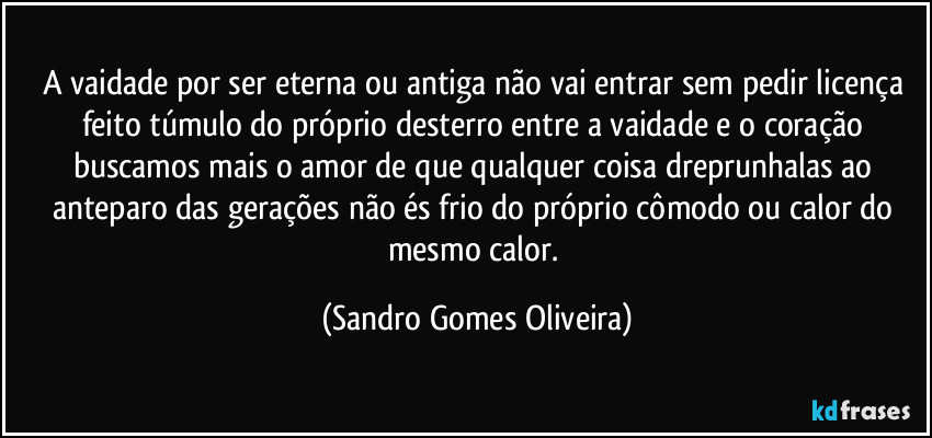 A vaidade por ser eterna ou antiga não vai entrar sem pedir licença feito túmulo do próprio desterro entre a vaidade e o coração buscamos mais o amor de que qualquer coisa dreprunhalas ao anteparo das gerações não és frio do próprio cômodo ou calor do mesmo calor. (Sandro Gomes Oliveira)