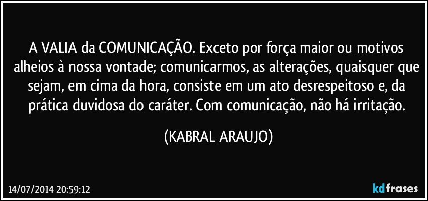 A VALIA da COMUNICAÇÃO. Exceto por força maior ou motivos alheios à nossa vontade; comunicarmos, as alterações, quaisquer que sejam, em cima da hora, consiste em um ato desrespeitoso e, da prática duvidosa do caráter. Com comunicação, não há irritação. (KABRAL ARAUJO)