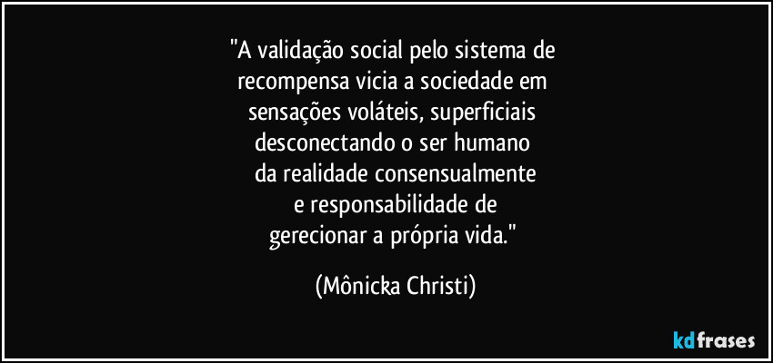 "A validação social pelo sistema de 
recompensa vicia a sociedade em 
sensações voláteis, superficiais 
desconectando o ser humano 
da realidade consensualmente
 e responsabilidade de 
gerecionar a própria vida." (Mônicka Christi)