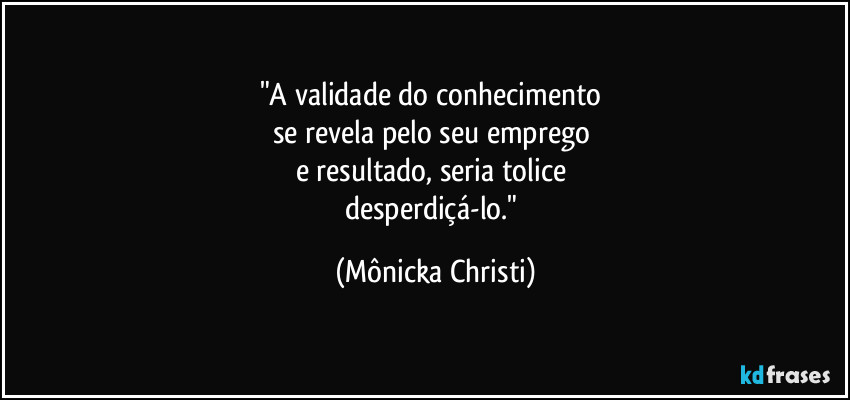 "A validade do conhecimento
se revela pelo seu emprego
e resultado, seria tolice
desperdiçá-lo." (Mônicka Christi)