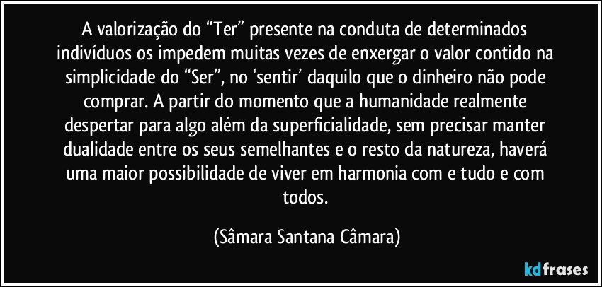 A valorização do “Ter” presente na conduta de determinados indivíduos os impedem muitas vezes de enxergar o valor contido na simplicidade do “Ser”, no ‘sentir’ daquilo que o dinheiro não pode comprar. A partir do momento que a humanidade realmente despertar para algo além da superficialidade, sem precisar manter dualidade entre os seus semelhantes e o resto da natureza, haverá uma maior possibilidade de viver em harmonia com e tudo e com todos. (Sâmara Santana Câmara)