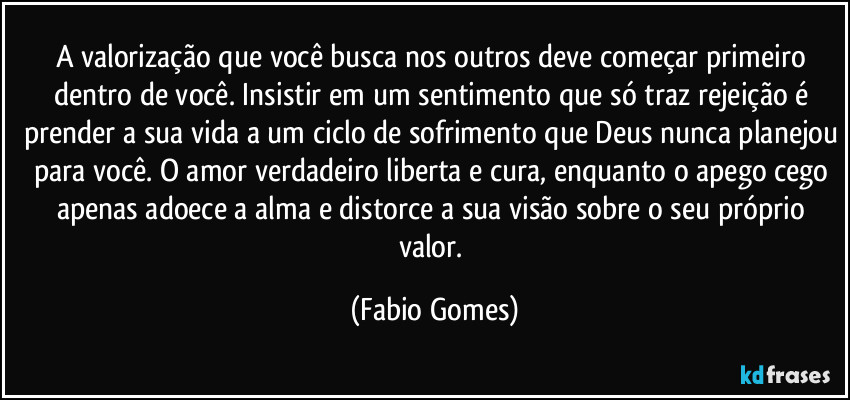 A valorização que você busca nos outros deve começar primeiro dentro de você. Insistir em um sentimento que só traz rejeição é prender a sua vida a um ciclo de sofrimento que Deus nunca planejou para você. O amor verdadeiro liberta e cura, enquanto o apego cego apenas adoece a alma e distorce a sua visão sobre o seu próprio valor. (Fabio Gomes)