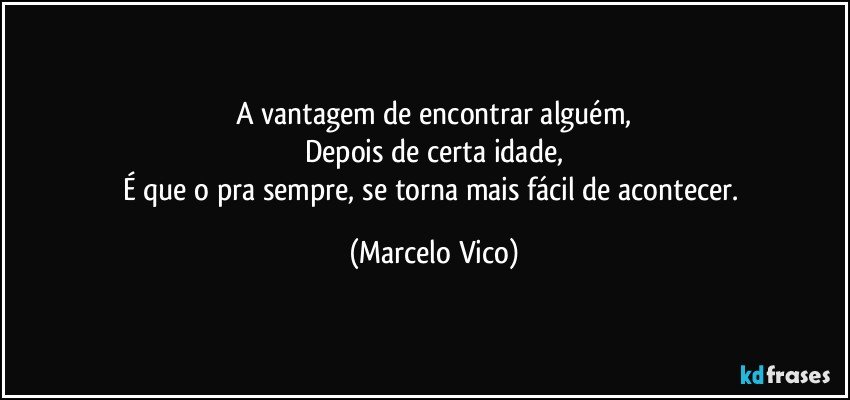 A vantagem de encontrar alguém,
Depois de certa idade,
É que o pra sempre, se torna mais fácil de acontecer. (Marcelo Vico)