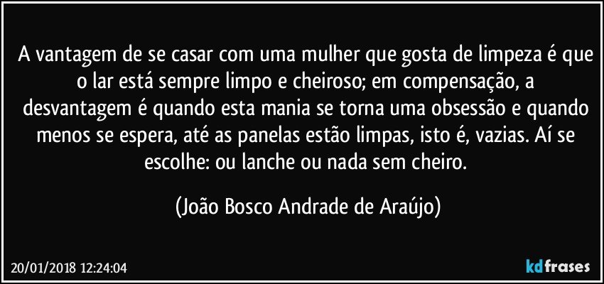 A vantagem de se casar com uma mulher que gosta de limpeza é que o lar está sempre limpo e cheiroso; em  compensação, a desvantagem é quando esta mania se torna uma obsessão e quando menos se espera, até as panelas estão limpas, isto é, vazias. Aí se escolhe: ou lanche ou nada sem cheiro. (João Bosco Andrade de Araújo)