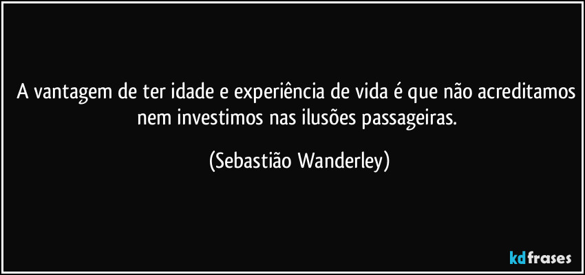 A vantagem de ter idade e experiência de vida é que não acreditamos nem investimos nas ilusões passageiras. (Sebastião Wanderley)