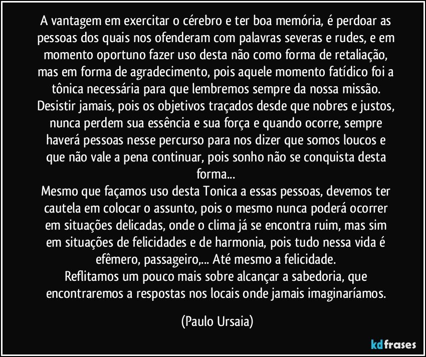 A vantagem em exercitar o cérebro e ter boa memória, é perdoar as pessoas dos quais nos ofenderam com palavras severas e rudes, e em momento oportuno fazer uso desta não como forma de retaliação, mas em forma de agradecimento, pois aquele momento fatídico foi a tônica necessária para que lembremos sempre da nossa missão. 
Desistir jamais, pois os objetivos traçados desde que nobres e justos, nunca perdem sua essência e sua força e quando ocorre, sempre haverá pessoas nesse percurso para nos dizer que somos loucos e que não vale a pena continuar, pois sonho não se conquista desta forma... 
Mesmo que façamos uso desta Tonica a essas pessoas, devemos ter cautela em colocar o assunto, pois o mesmo nunca poderá ocorrer em situações delicadas, onde o clima já se encontra ruim, mas sim em situações de felicidades e de harmonia, pois tudo nessa vida é efêmero, passageiro,... Até mesmo a felicidade. 
Reflitamos um pouco mais sobre alcançar a sabedoria, que encontraremos a respostas nos locais onde jamais imaginaríamos. (Paulo Ursaia)