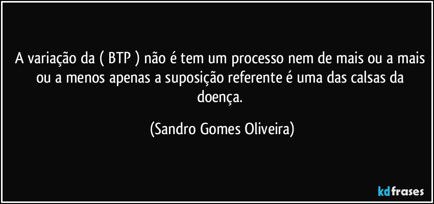 A variação da ( BTP ) não é tem um processo nem de mais ou a mais ou a menos apenas a suposição referente é uma das calsas da doença. (Sandro Gomes Oliveira)