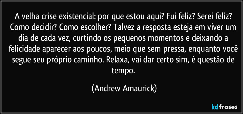 A velha crise existencial: por que estou aqui? Fui feliz? Serei feliz? Como decidir? Como escolher? Talvez a resposta esteja em viver um dia de cada vez, curtindo os pequenos momentos e deixando a felicidade aparecer aos poucos, meio que sem pressa, enquanto você segue seu próprio caminho. Relaxa, vai dar certo sim, é questão de tempo. (Andrew Amaurick)