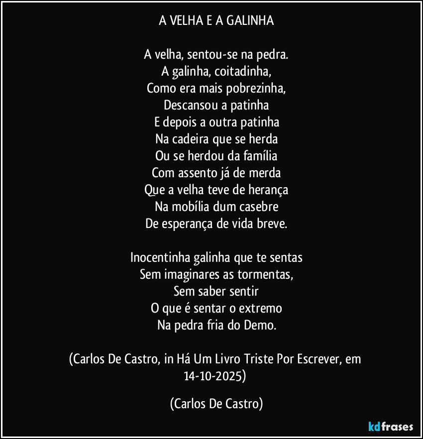 A VELHA E A GALINHA

A velha, sentou-se na pedra.
A galinha, coitadinha,
Como era mais pobrezinha,
Descansou a patinha
E depois a outra patinha
Na cadeira que se herda
Ou se herdou da família
Com assento já de merda
Que a velha teve de herança
Na mobília dum casebre
De esperança de vida breve.

Inocentinha galinha que te sentas
Sem imaginares as tormentas,
Sem saber sentir
O que é sentar o extremo
Na pedra fria do Demo.

(Carlos De Castro, in Há Um Livro Triste Por Escrever, em 14-10-2025) (Carlos De Castro)