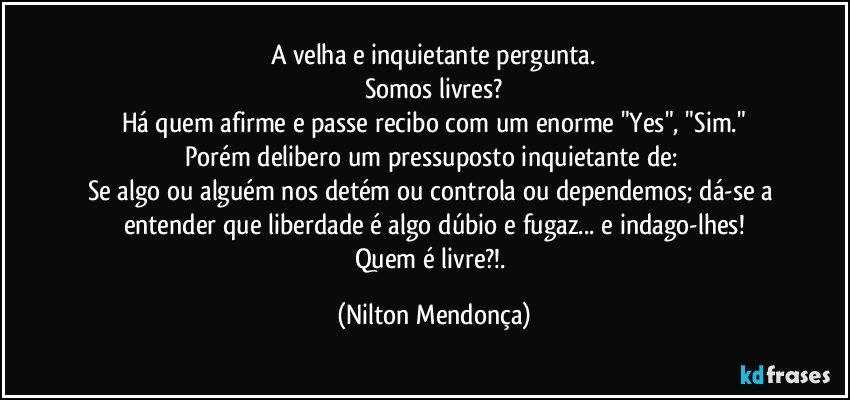 A velha e inquietante pergunta.
Somos livres?
Há quem afirme e passe recibo com um enorme "Yes", "Sim."
Porém delibero um pressuposto inquietante de: 
Se algo ou alguém nos detém ou controla ou dependemos; dá-se a entender que liberdade é algo dúbio e fugaz... e indago-lhes!
Quem é livre?!. (Nilton Mendonça)