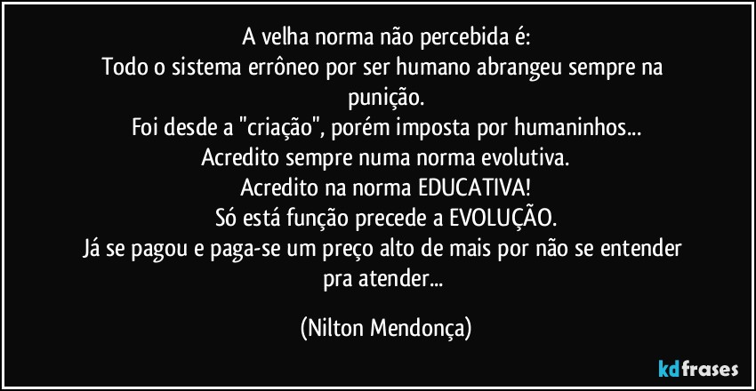 A velha norma não percebida é:
Todo o sistema errôneo por ser humano abrangeu sempre na punição.
Foi desde a "criação", porém imposta por humaninhos...
Acredito sempre numa norma evolutiva.
Acredito na norma EDUCATIVA!
Só está função precede a EVOLUÇÃO.
Já se pagou e paga-se um preço alto de mais por não se entender pra atender... (Nilton Mendonça)