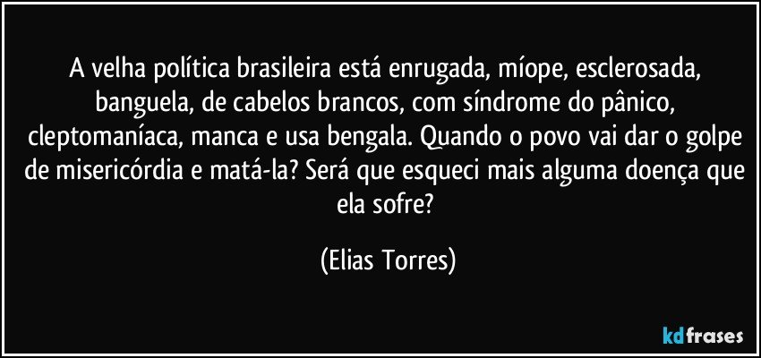 A velha política brasileira está enrugada, míope, esclerosada, banguela, de cabelos brancos, com síndrome do pânico, cleptomaníaca, manca e usa bengala. Quando o povo vai dar o golpe de misericórdia e matá-la? Será que esqueci mais alguma doença que ela sofre? (Elias Torres)