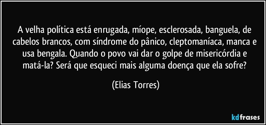 A velha política está enrugada, míope, esclerosada, banguela, de cabelos brancos, com síndrome do pânico, cleptomaníaca, manca e usa bengala. Quando o povo vai dar o golpe de misericórdia e matá-la? Será que esqueci mais alguma doença que ela sofre? (Elias Torres)