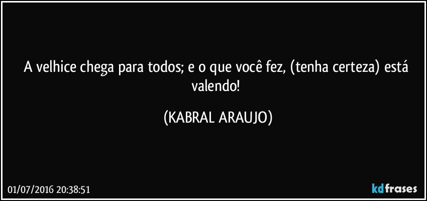 A velhice chega para todos; e o que você fez, (tenha certeza) está valendo! (KABRAL ARAUJO)