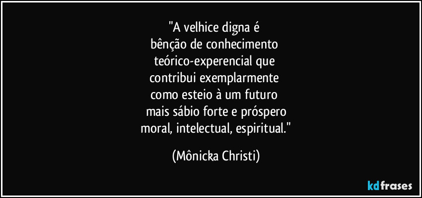 "A velhice digna é 
bênção de conhecimento 
teórico-experencial que 
contribui exemplarmente 
como esteio à um futuro 
mais sábio forte e próspero
 moral, intelectual, espiritual." (Mônicka Christi)