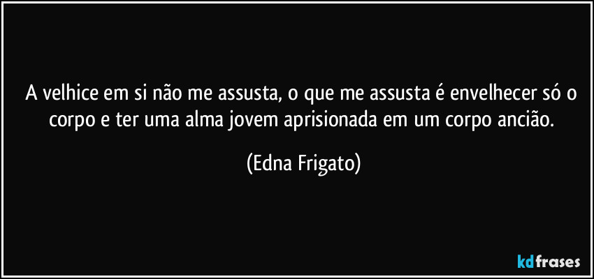 A velhice em si não me assusta, o que me assusta é envelhecer só o corpo e ter uma alma jovem aprisionada em um corpo ancião. (Edna Frigato)