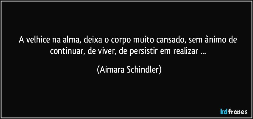 A velhice na alma, deixa o corpo muito cansado, sem ânimo de continuar, de viver, de persistir em realizar ... (Aimara Schindler)