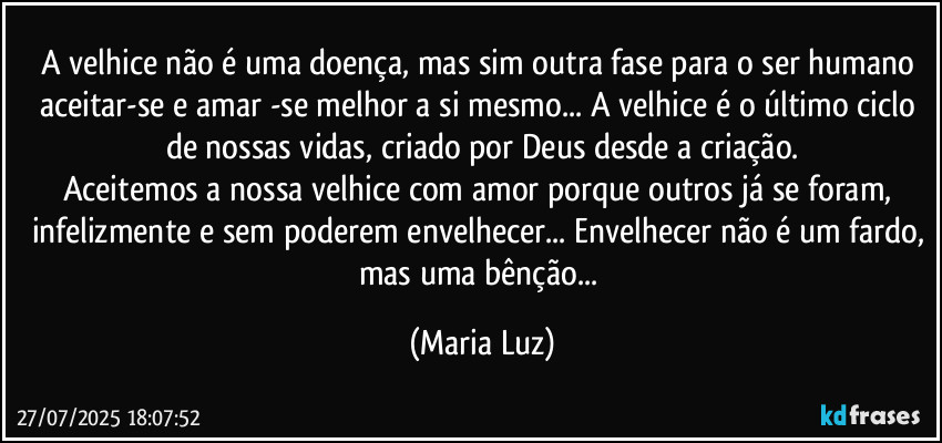 A velhice não é uma doença, mas sim outra fase para o ser humano aceitar-se e amar -se melhor a si mesmo... A velhice é o último ciclo de nossas vidas, criado por Deus desde a criação.
Aceitemos a nossa velhice com amor porque outros já se foram, infelizmente e sem poderem envelhecer... Envelhecer não é um fardo, mas uma bênção... (Maria Luz)